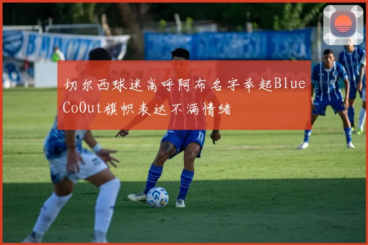 切尔西球迷高呼阿布名字举起BlueCoOut旗帜表达不满情绪