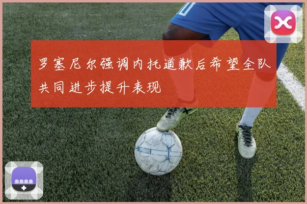 罗塞尼尔强调内托道歉后希望全队共同进步提升表现