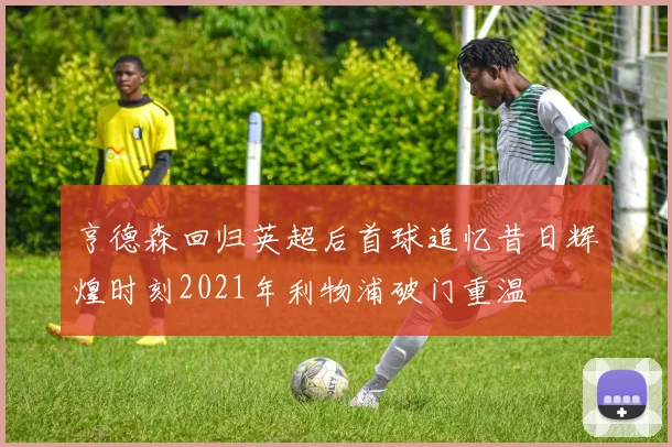 亨德森回归英超后首球追忆昔日辉煌时刻2021年利物浦破门重温