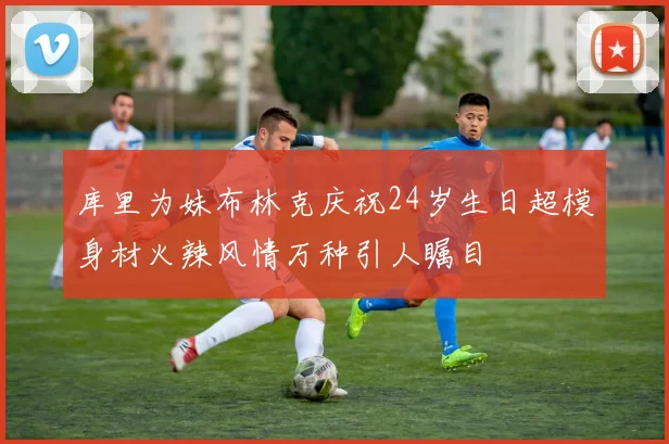库里为妹布林克庆祝24岁生日超模身材火辣风情万种引人瞩目