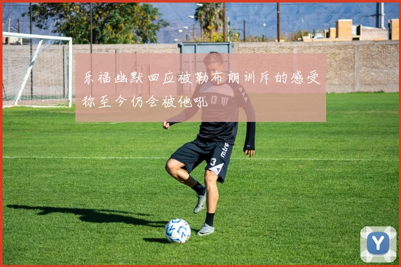 乐福幽默回应被勒布朗训斥的感受称至今仍会被他吼
