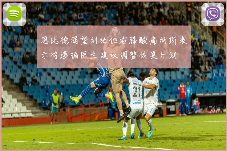 恩比德渴望训练但右膝酸痛纳斯表示将遵循医生建议调整恢复计划