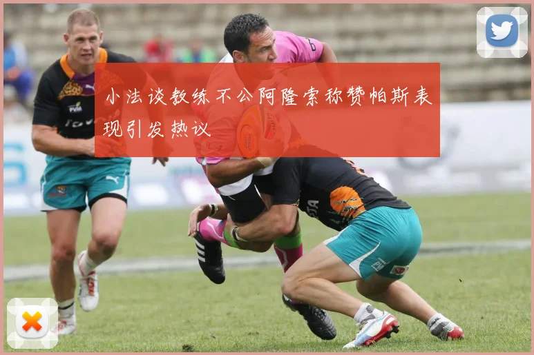 小法谈教练不公阿隆索称赞帕斯表现引发热议