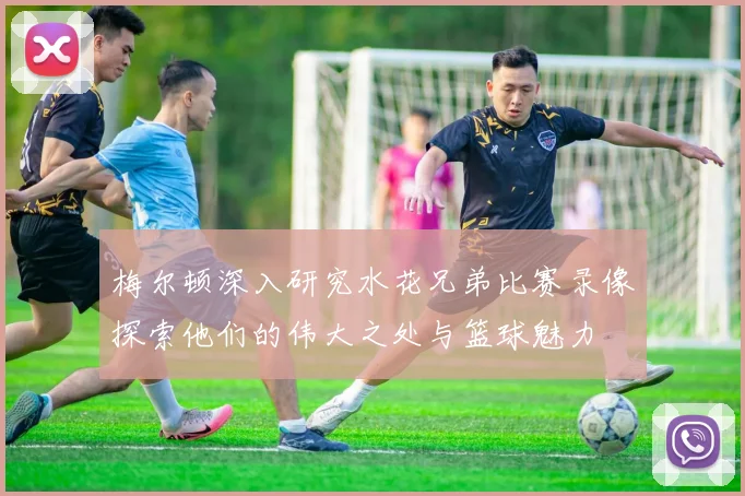 梅尔顿深入研究水花兄弟比赛录像探索他们的伟大之处与篮球魅力