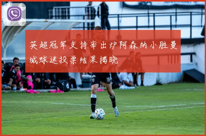 英超冠军支持率出炉阿森纳小胜曼城球迷投票结果揭晓