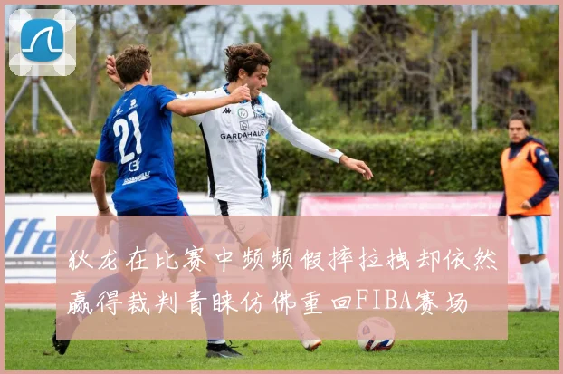 狄龙在比赛中频频假摔拉拽却依然赢得裁判青睐仿佛重回FIBA赛场