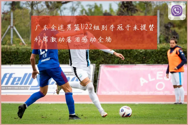 广东全运男篮U22组别夺冠于米提替补席激动落泪感动全场