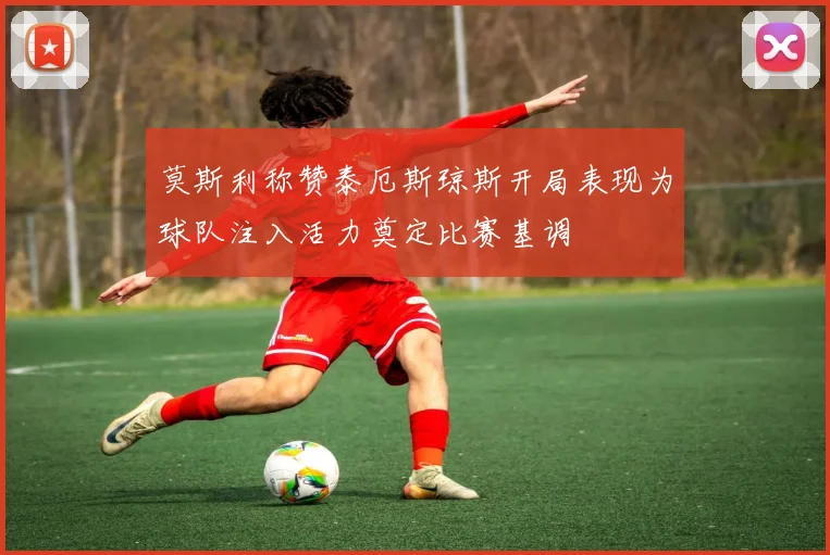莫斯利称赞泰厄斯琼斯开局表现为球队注入活力奠定比赛基调