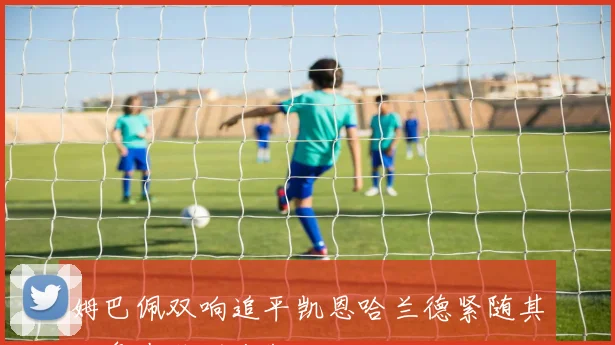 姆巴佩双响追平凯恩哈兰德紧随其后争夺欧洲金靴
