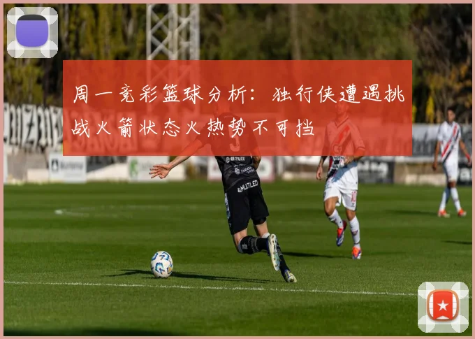 周一竞彩篮球分析：独行侠遭遇挑战火箭状态火热势不可挡