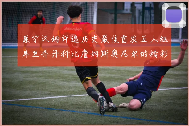 康宁汉姆评选历史最佳首发五人组库里乔丹科比詹姆斯奥尼尔的精彩分析