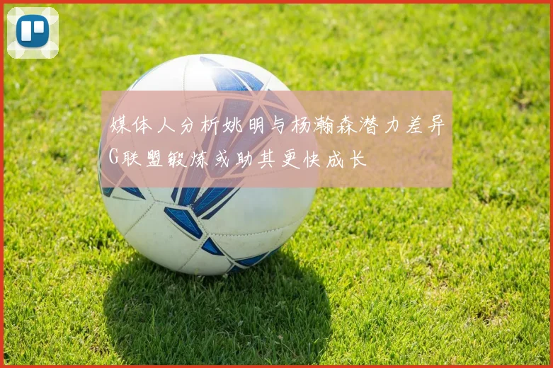 媒体人分析姚明与杨瀚森潜力差异G联盟锻炼或助其更快成长
