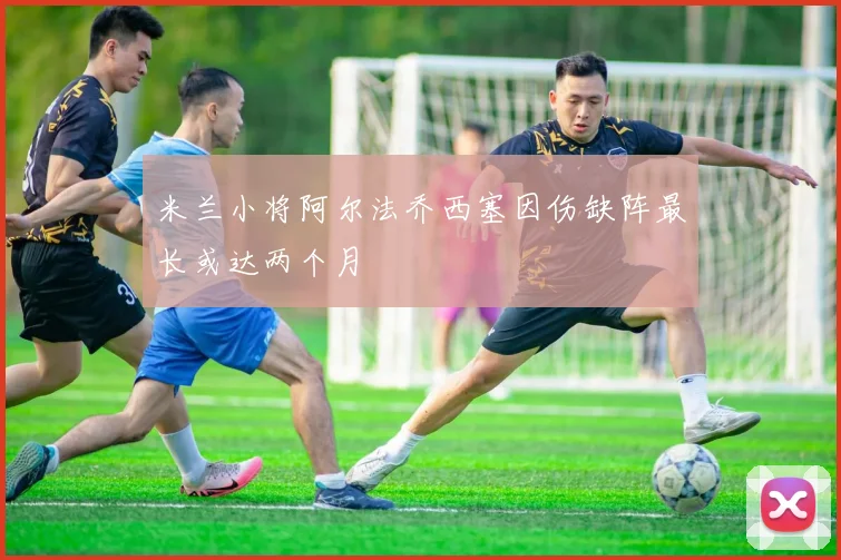 米兰小将阿尔法乔西塞因伤缺阵最长或达两个月