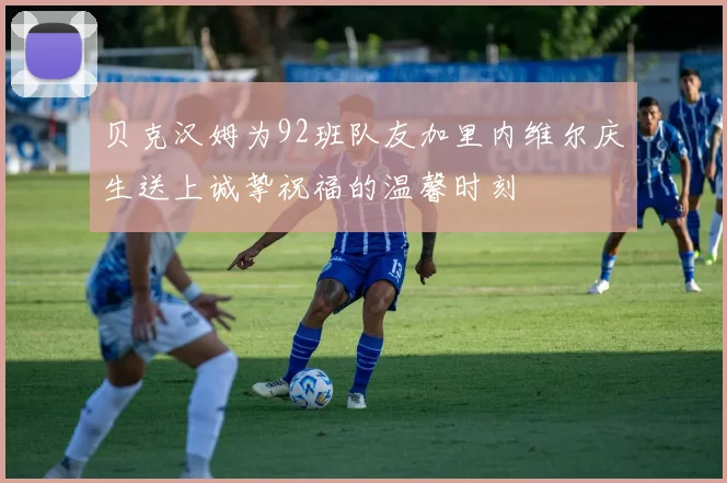 贝克汉姆为92班队友加里内维尔庆生送上诚挚祝福的温馨时刻